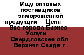 Ищу оптовых поставщиков замороженной продукции. › Цена ­ 10 - Все города Бизнес » Услуги   . Свердловская обл.,Верхняя Салда г.